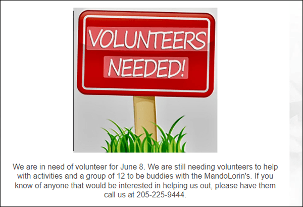 We still need volunteers to help out with different activities and we need a group of 12 to be buddies with the Mandolorin's for Moody Miracle League. If you know of anyone who would be interested in helping out, please have them contact us at 205.225.9444.